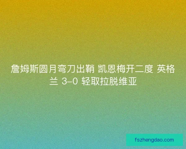 詹姆斯圆月弯刀出鞘 凯恩梅开二度 英格兰 3-0 轻取拉脱维亚
