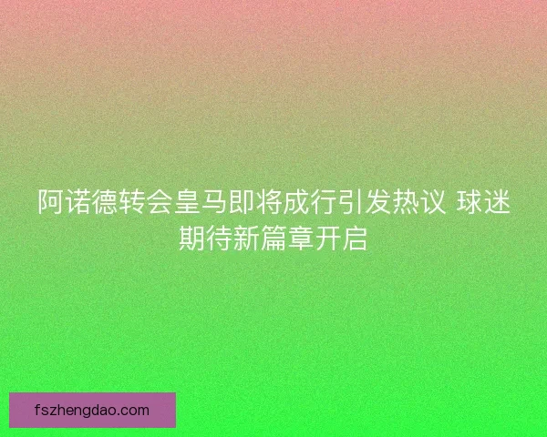 阿诺德转会皇马即将成行引发热议 球迷期待新篇章开启