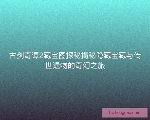 古剑奇谭2藏宝图探秘揭秘隐藏宝藏与传世遗物的奇幻之旅