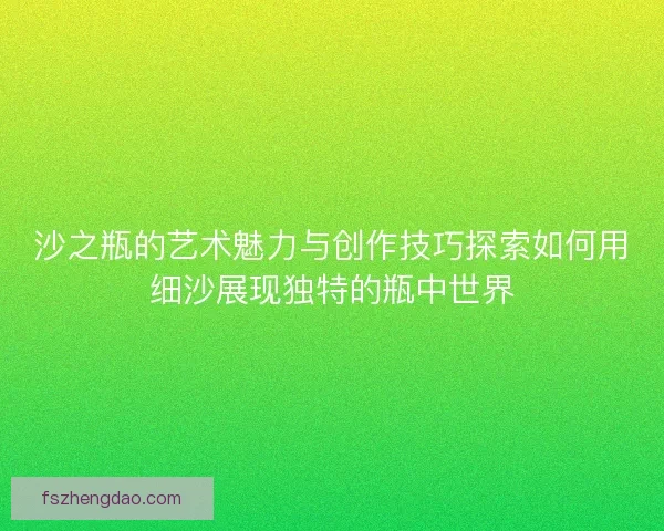 沙之瓶的艺术魅力与创作技巧探索如何用细沙展现独特的瓶中世界