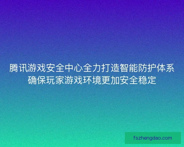 腾讯游戏安全中心全力打造智能防护体系确保玩家游戏环境更加安全稳定