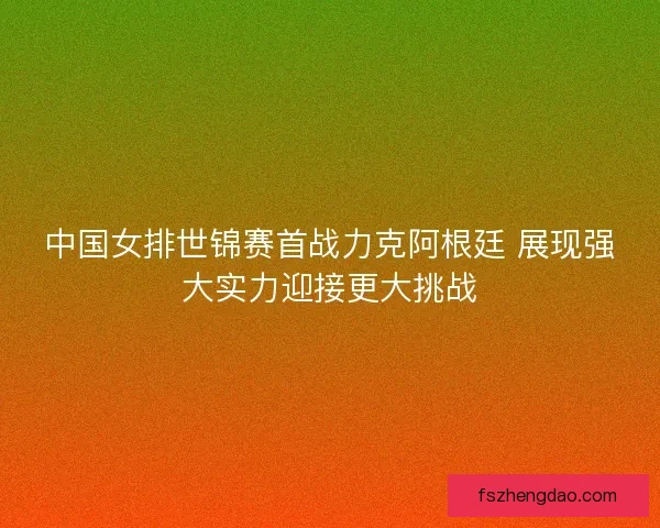 中国女排世锦赛首战力克阿根廷 展现强大实力迎接更大挑战