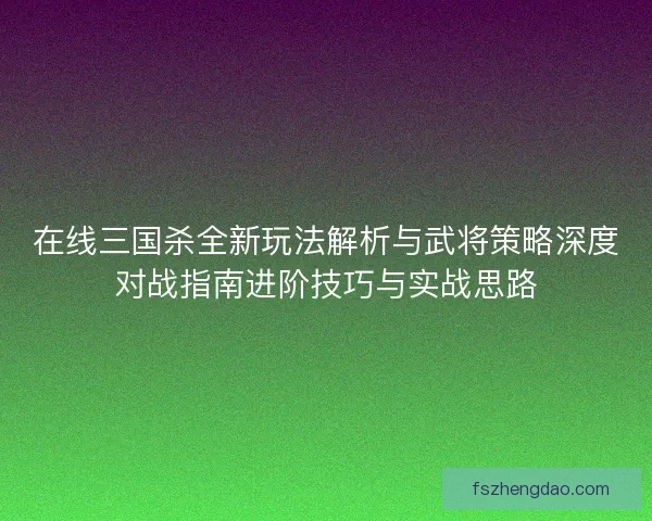在线三国杀全新玩法解析与武将策略深度对战指南进阶技巧与实战思路