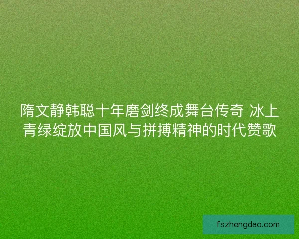 隋文静韩聪十年磨剑终成舞台传奇 冰上青绿绽放中国风与拼搏精神的时代赞歌