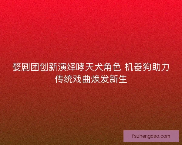 婺剧团创新演绎哮天犬角色 机器狗助力传统戏曲焕发新生