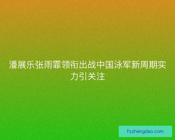 潘展乐张雨霏领衔出战中国泳军新周期实力引关注