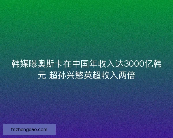 韩媒曝奥斯卡在中国年收入达3000亿韩元 超孙兴慜英超收入两倍