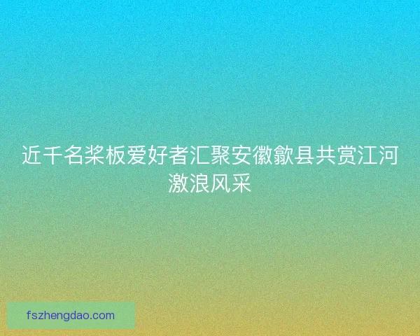 近千名桨板爱好者汇聚安徽歙县共赏江河激浪风采