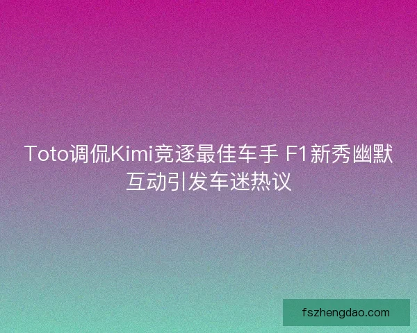 Toto调侃Kimi竞逐最佳车手 F1新秀幽默互动引发车迷热议