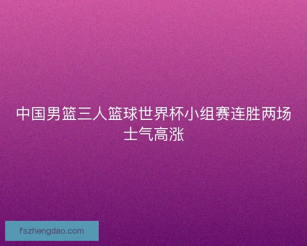 中国男篮三人篮球世界杯小组赛连胜两场士气高涨