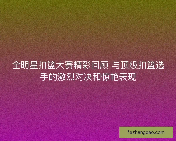 全明星扣篮大赛精彩回顾 与顶级扣篮选手的激烈对决和惊艳表现