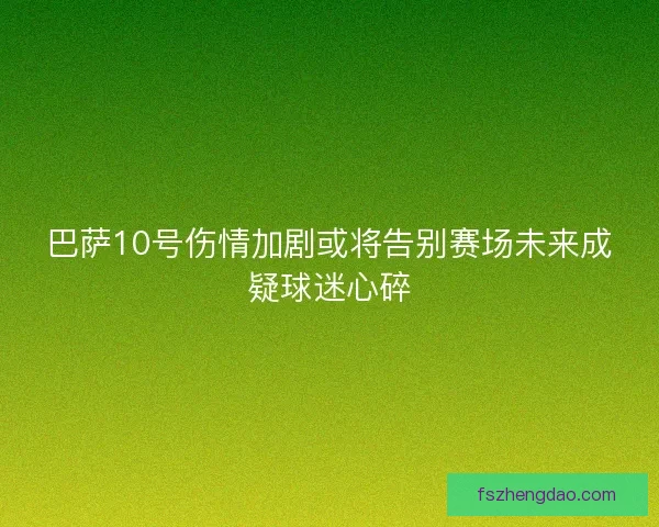 巴萨10号伤情加剧或将告别赛场未来成疑球迷心碎