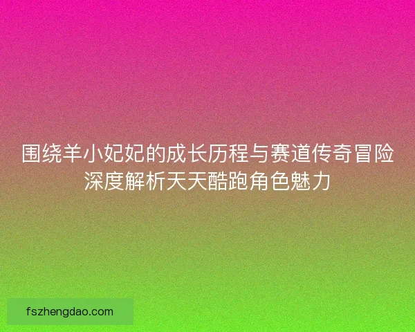 围绕羊小妃妃的成长历程与赛道传奇冒险深度解析天天酷跑角色魅力